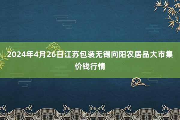 2024年4月26日江苏包装无锡向阳农居品大市集价钱行情